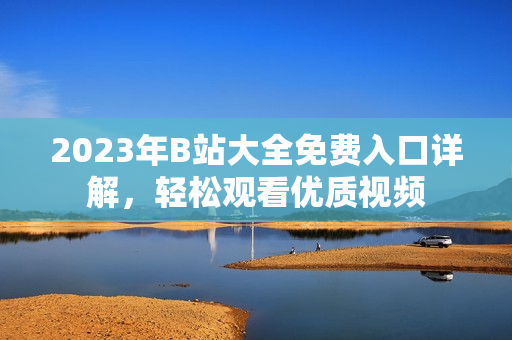 2023年B站大全免费入口详解，轻松观看优质视频
