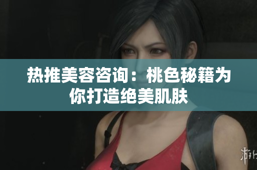 热推美容咨询：桃色秘籍为你打造绝美肌肤