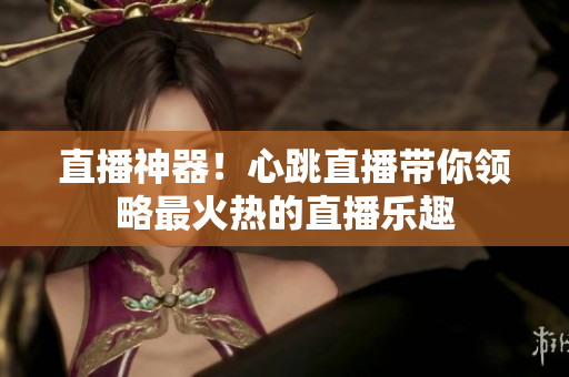 直播神器！心跳直播带你领略最火热的直播乐趣