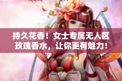 持久花香！女士专属无人区玫瑰香水，让你更有魅力！