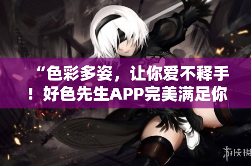 “色彩多姿，让你爱不释手！好色先生APP完美满足你的需求”