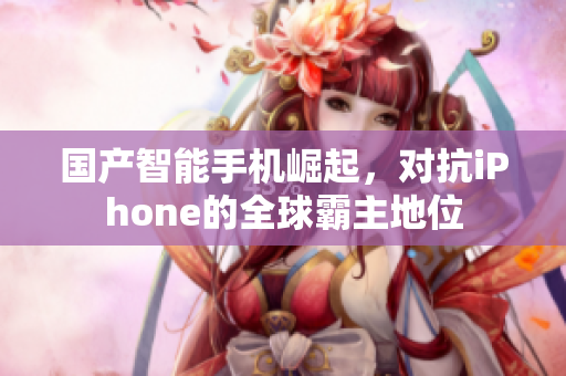 国产智能手机崛起，对抗iPhone的全球霸主地位