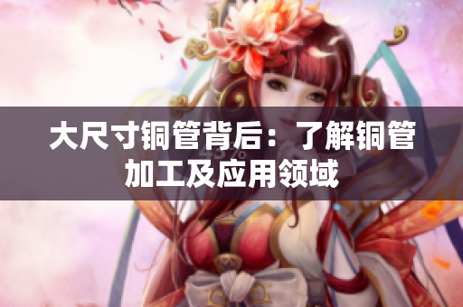 大尺寸铜管背后：了解铜管加工及应用领域