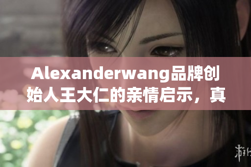 Alexanderwang品牌创始人王大仁的亲情启示，真正的成功背后是什么？