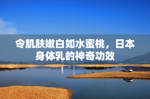 令肌肤嫩白如水蜜桃，日本身体乳的神奇功效