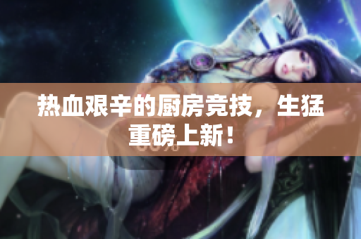 热血艰辛的厨房竞技，生猛重磅上新！