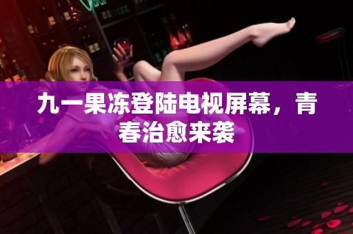 九一果冻登陆电视屏幕，青春治愈来袭