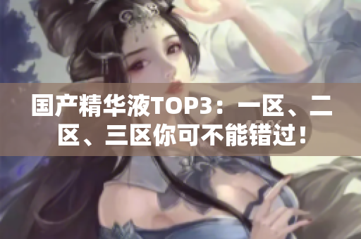 国产精华液TOP3：一区、二区、三区你可不能错过！
