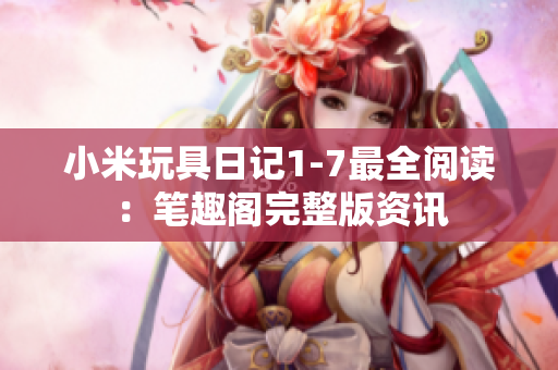 小米玩具日记1-7最全阅读：笔趣阁完整版资讯