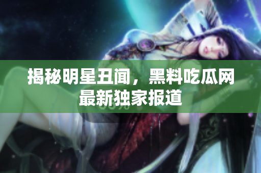 揭秘明星丑闻，黑料吃瓜网最新独家报道