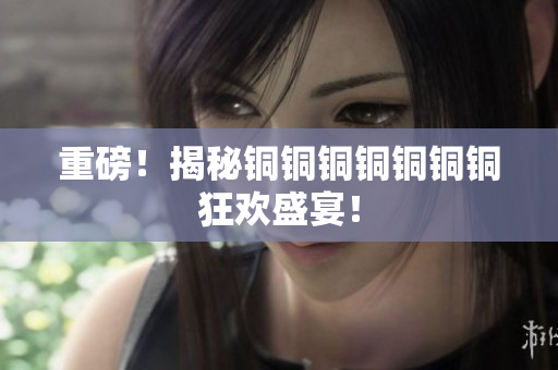 重磅！揭秘铜铜铜铜铜铜铜狂欢盛宴！
