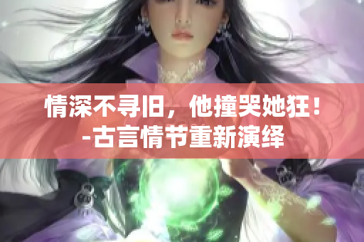 情深不寻旧，他撞哭她狂！-古言情节重新演绎
