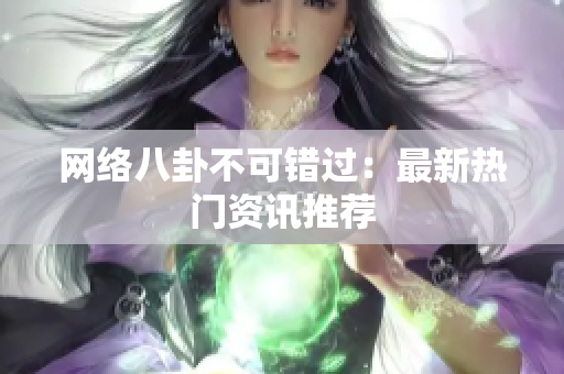 网络八卦不可错过：最新热门资讯推荐