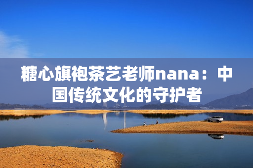 糖心旗袍茶艺老师nana：中国传统文化的守护者