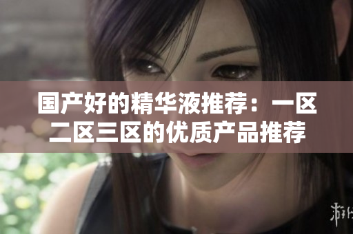 国产好的精华液推荐：一区二区三区的优质产品推荐