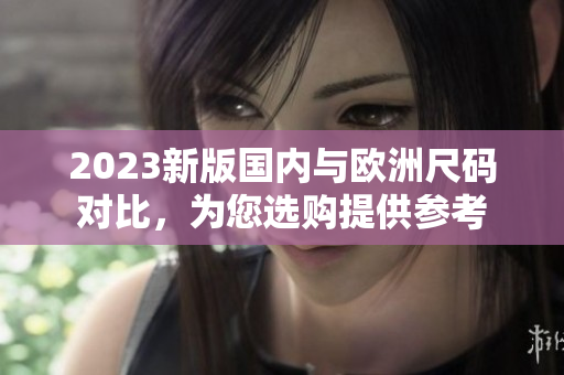 2023新版国内与欧洲尺码对比，为您选购提供参考
