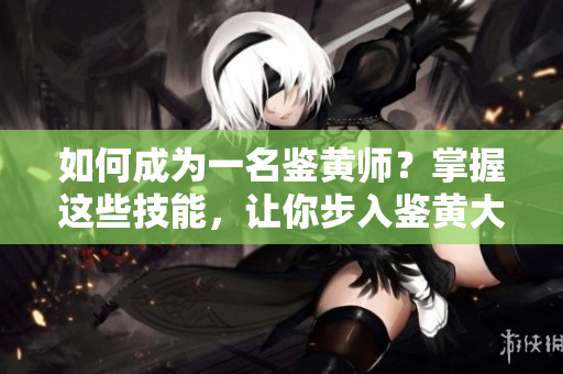 如何成为一名鉴黄师？掌握这些技能，让你步入鉴黄大师的行列