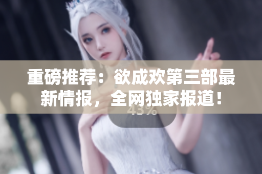 重磅推荐：欲成欢第三部最新情报，全网独家报道！