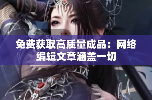 免费获取高质量成品：网络编辑文章涵盖一切