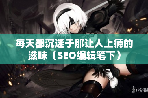 每天都沉迷于那让人上瘾的滋味（SEO编辑笔下）