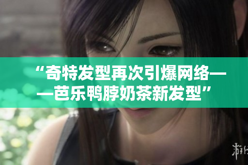“奇特发型再次引爆网络——芭乐鸭脖奶茶新发型”