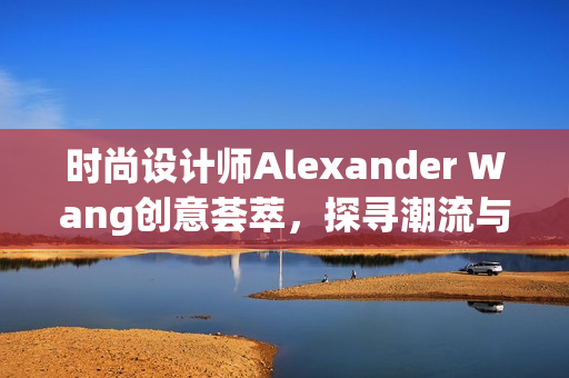 时尚设计师Alexander Wang创意荟萃，探寻潮流与美学的新境界