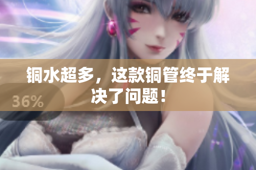 铜水超多，这款铜管终于解决了问题！