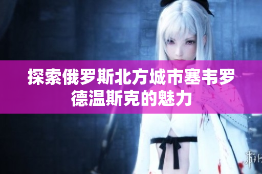 探索俄罗斯北方城市塞韦罗德温斯克的魅力