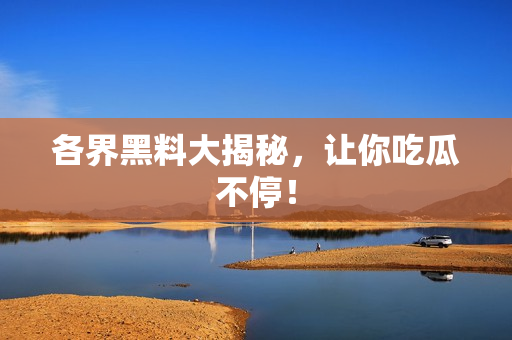 各界黑料大揭秘，让你吃瓜不停！