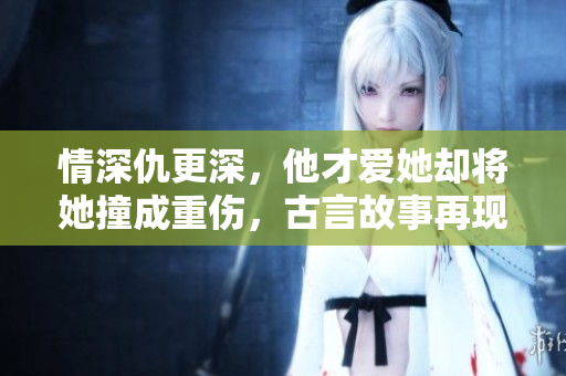 情深仇更深，他才爱她却将她撞成重伤，古言故事再现