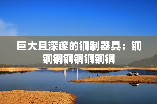 巨大且深邃的铜制器具：铜铜铜铜铜铜铜铜