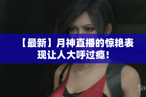 【最新】月神直播的惊艳表现让人大呼过瘾！