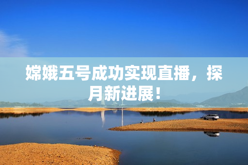 嫦娥五号成功实现直播，探月新进展！
