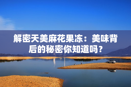 解密天美麻花果冻：美味背后的秘密你知道吗？