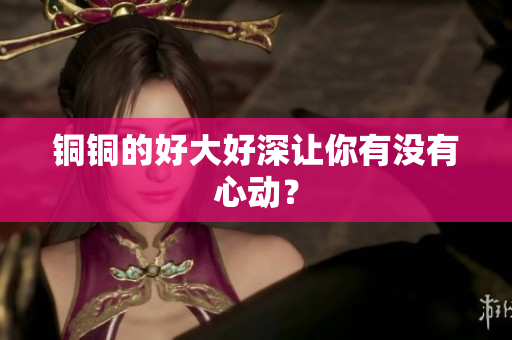 铜铜的好大好深让你有没有心动？