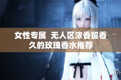 女性专属  无人区浓香留香久的玫瑰香水推荐