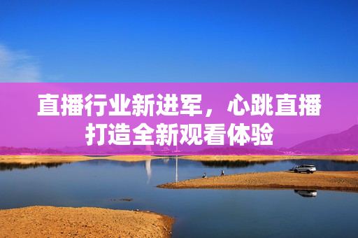 直播行业新进军，心跳直播打造全新观看体验