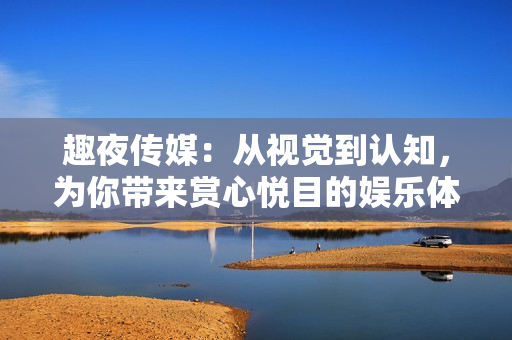 趣夜传媒：从视觉到认知，为你带来赏心悦目的娱乐体验
