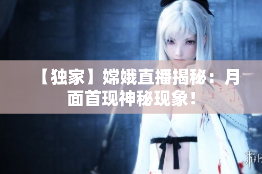 【独家】嫦娥直播揭秘：月面首现神秘现象！