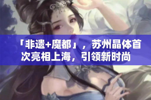 「非遗+魔都」，苏州晶体首次亮相上海，引领新时尚