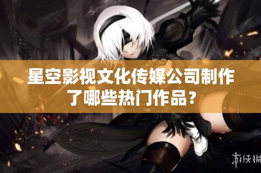 星空影视文化传媒公司制作了哪些热门作品？