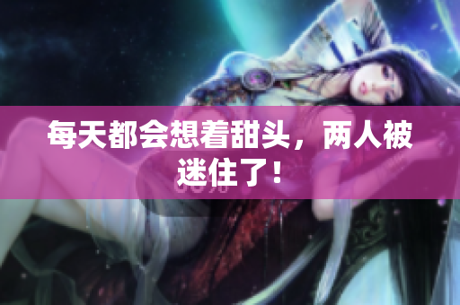 每天都会想着甜头，两人被迷住了！