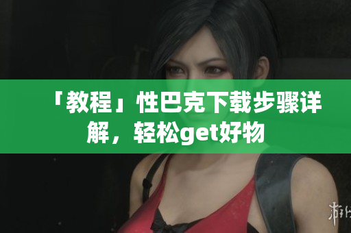 「教程」性巴克下载步骤详解，轻松get好物