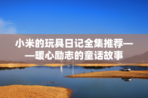小米的玩具日记全集推荐——暖心励志的童话故事
