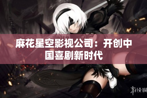 麻花星空影视公司：开创中国喜剧新时代