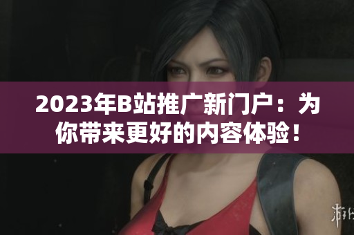 2023年B站推广新门户：为你带来更好的内容体验！