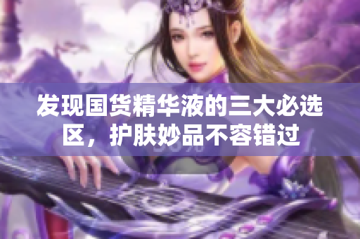 发现国货精华液的三大必选区，护肤妙品不容错过