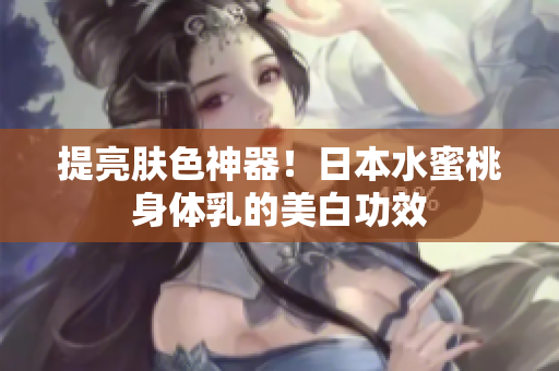 提亮肤色神器！日本水蜜桃身体乳的美白功效