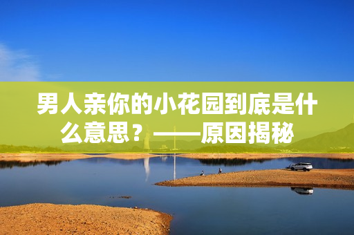 男人亲你的小花园到底是什么意思？——原因揭秘
