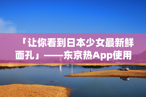 「让你看到日本少女最新鲜面孔」——东京热App使用攻略